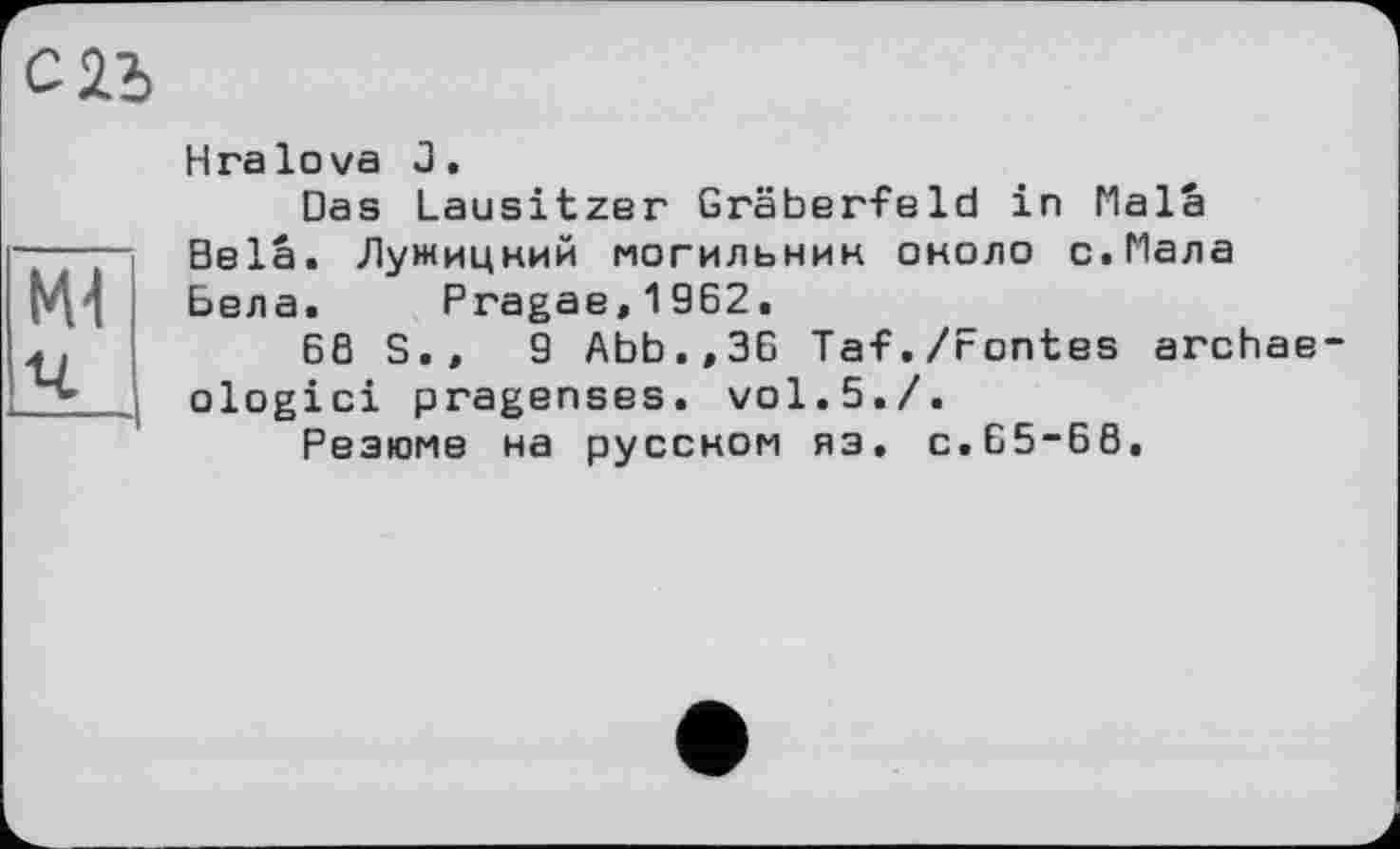 ﻿C2i
Mi
Hга lova J.
Das Lausitzer Gräberfeld in Mala Bela. Лужицкий могильник около с.Мала Бела. Pragae,1962.
6ß S.»	9 Abb.,ЗБ Taf./Fontes archae
ologici pragenses. vol.5./.
Резюме на русском яз. С.Б5-Б8.